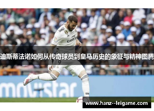 迪斯蒂法诺如何从传奇球员到皇马历史的象征与精神图腾