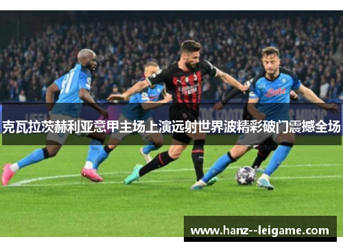 克瓦拉茨赫利亚意甲主场上演远射世界波精彩破门震撼全场 克瓦拉茨赫利亚意甲主场上演远射世界波精彩破门震撼全场
