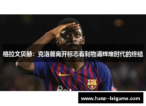 格拉文贝赫：克洛普离开标志着利物浦辉煌时代的终结