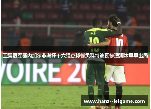 卫冕冠军塞内加尔非洲杯十六强点球憾负科特迪瓦惨遭淘汰早早出局