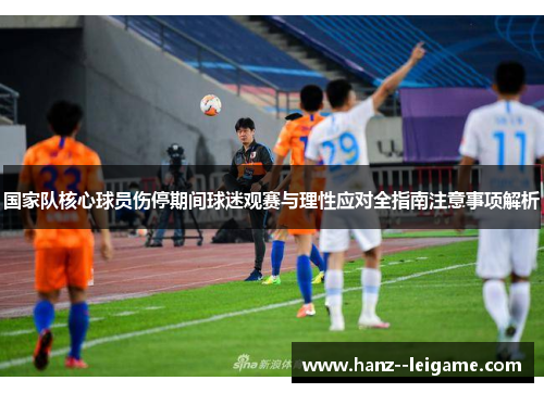 国家队核心球员伤停期间球迷观赛与理性应对全指南注意事项解析